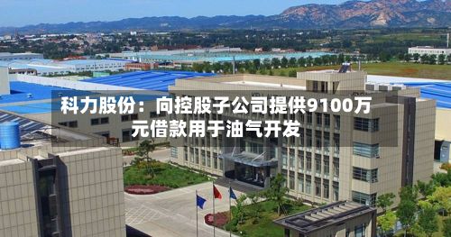 科力股份：向控股子公司提供9100万元借款用于油气开发-第2张图片