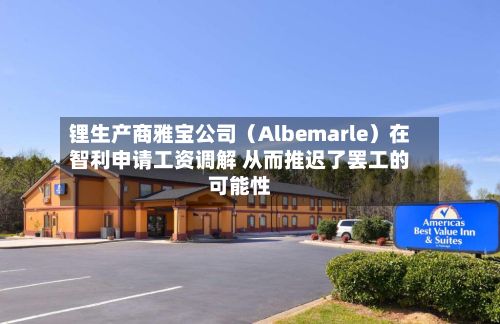 锂生产商雅宝公司（Albemarle）在智利申请工资调解 从而推迟了罢工的可能性-第2张图片