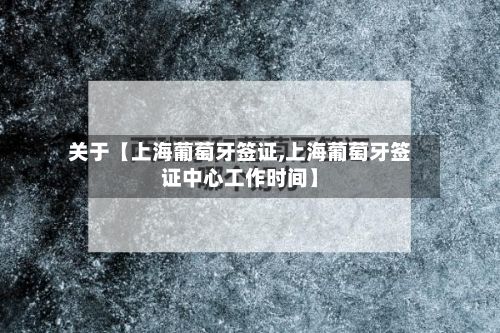 关于【上海葡萄牙签证,上海葡萄牙签证中心工作时间】