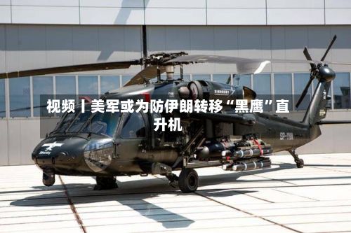 视频丨美军或为防伊朗转移“黑鹰”直升机-第3张图片