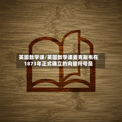 英国数学课/英国数学课麦克斯韦在1873年正式确立的向量符号是-第2张图片