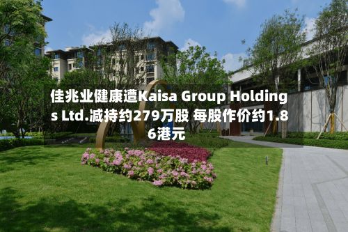 佳兆业健康遭Kaisa Group Holdings Ltd.减持约279万股 每股作价约1.86港元-第2张图片