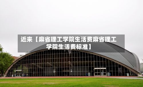 近来【麻省理工学院生活费麻省理工学院生活费标准】