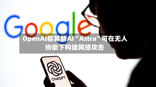 OpenAI称其新AI“Astra	”可在无人协助下构建网络攻击-第3张图片