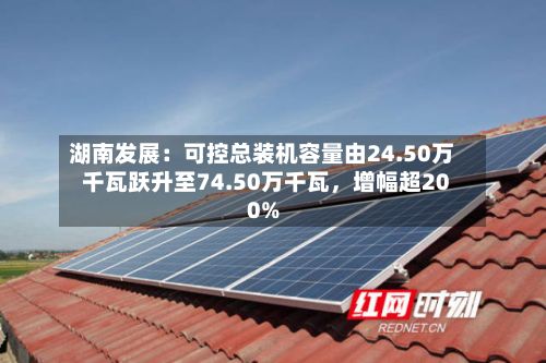 湖南发展：可控总装机容量由24.50万千瓦跃升至74.50万千瓦	，增幅超200%-第1张图片