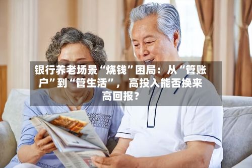 银行养老场景“烧钱”困局：从“管账户	”到“管生活”， 高投入能否换来高回报？-第2张图片