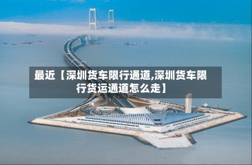 最近【深圳货车限行通道,深圳货车限行货运通道怎么走】
