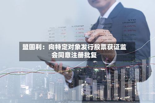 盟固利：向特定对象发行股票获证监会同意注册批复-第2张图片