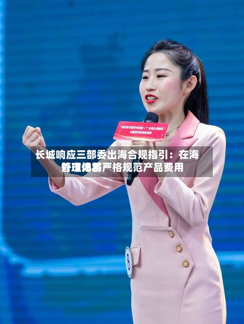长城响应三部委出海合规指引：在海外市场将严格规范产品费用管理体系-第2张图片