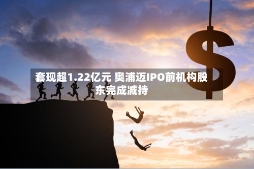 套现超1.22亿元 奥浦迈IPO前机构股东完成减持