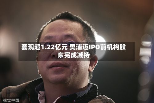 套现超1.22亿元 奥浦迈IPO前机构股东完成减持-第2张图片