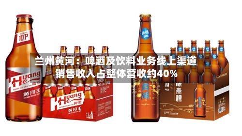 兰州黄河：啤酒及饮料业务线上渠道销售收入占整体营收约40%-第2张图片