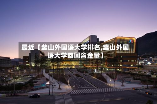 最近【釜山外国语大学排名,釜山外国语大学回国含金量】-第2张图片