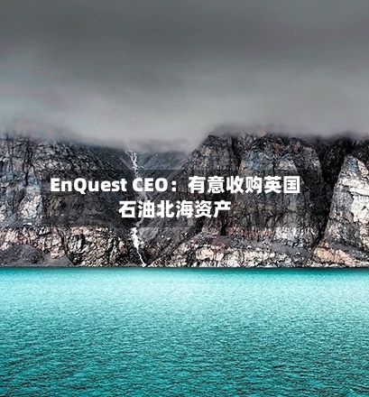 EnQuest CEO：有意收购英国石油北海资产