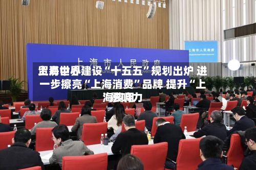 上海世界贸易中心建设“十五五”规划出炉 进一步擦亮“上海消费	”品牌 提升“上海费用”影响力-第2张图片
