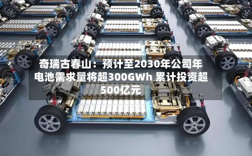 奇瑞古春山：预计至2030年公司年电池需求量将超300GWh 累计投资超500亿元-第2张图片