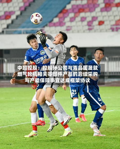 中超控股：控股孙公司与青岛国晟就燃气轮机相关零部件产品的后续采购与产能保障事宜达成框架协议-第2张图片