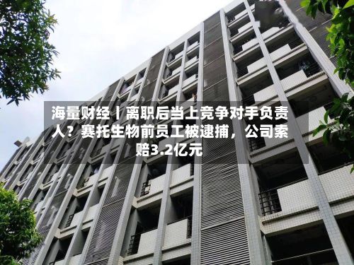 海量财经丨离职后当上竞争对手负责人？赛托生物前员工被逮捕，公司索赔3.2亿元-第3张图片