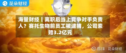 海量财经丨离职后当上竞争对手负责人？赛托生物前员工被逮捕，公司索赔3.2亿元-第2张图片