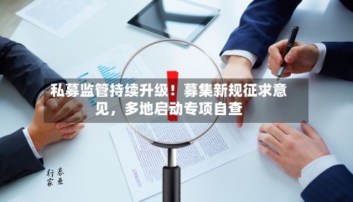 私募监管持续升级！募集新规征求意见，多地启动专项自查