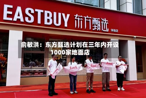 俞敏洪：东方甄选计划在三年内开设1000家地面店