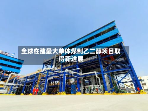 全球在建最大单体煤制乙二醇项目取得新进展-第2张图片
