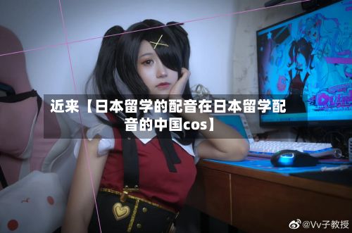 近来【日本留学的配音在日本留学配音的中国cos】-第2张图片