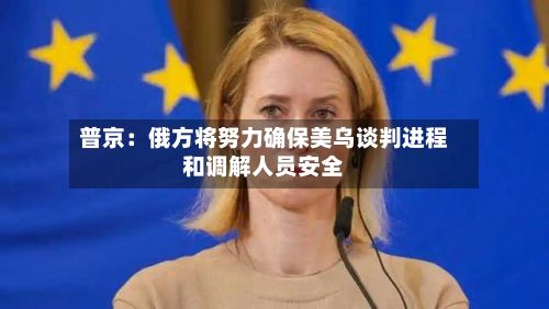 普京：俄方将努力确保美乌谈判进程和调解人员安全-第3张图片