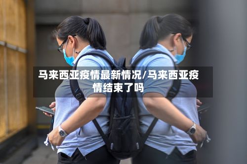 马来西亚疫情最新情况/马来西亚疫情结束了吗