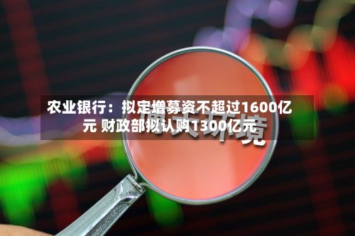 农业银行：拟定增募资不超过1600亿元 财政部拟认购1300亿元