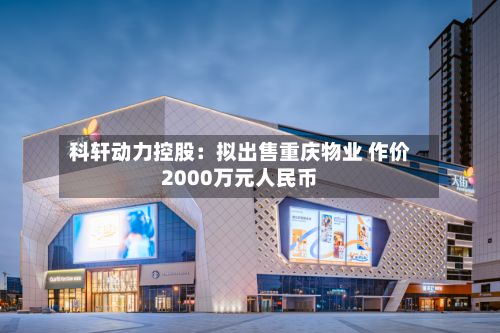 科轩动力控股：拟出售重庆物业 作价2000万元人民币-第3张图片