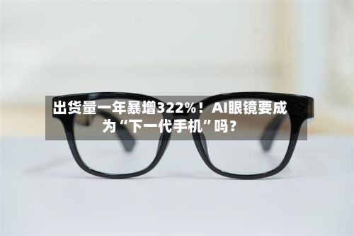 出货量一年暴增322%！AI眼镜要成为“下一代手机”吗？-第2张图片