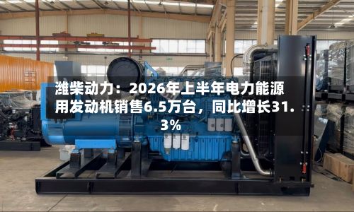 潍柴动力：2026年上半年电力能源用发动机销售6.5万台，同比增长31.3%-第2张图片