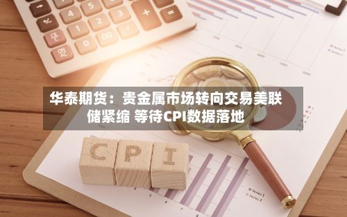 华泰期货：贵金属市场转向交易美联储紧缩 等待CPI数据落地-第2张图片