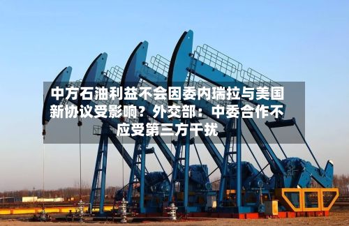 中方石油利益不会因委内瑞拉与美国新协议受影响？外交部：中委合作不应受第三方干扰-第2张图片