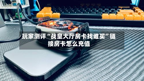 玩家测评“战皇大厅房卡找谁买”链接房卡怎么充值-第2张图片