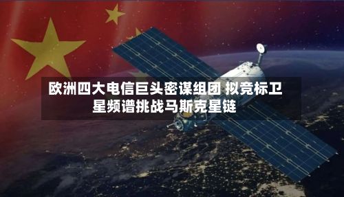 欧洲四大电信巨头密谋组团 拟竞标卫星频谱挑战马斯克星链-第2张图片