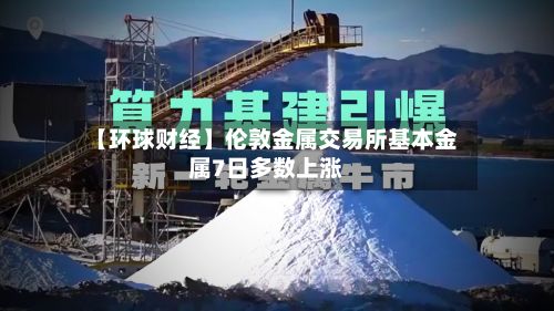 【环球财经】伦敦金属交易所基本金属7日多数上涨-第3张图片