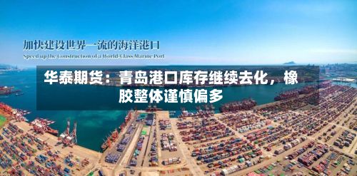华泰期货：青岛港口库存继续去化	，橡胶整体谨慎偏多-第1张图片
