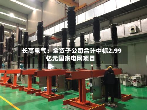 长高电气：全资子公司合计中标2.99亿元国家电网项目