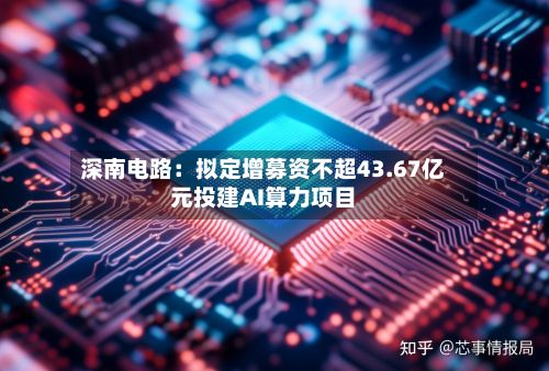 深南电路:拟定增募资不超43.67亿元投建AI算力项目