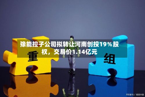 豫能控子公司拟转让河南创投19％股权，交易价1.14亿元-第2张图片