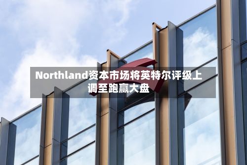 Northland资本市场将英特尔评级上调至跑赢大盘-第1张图片