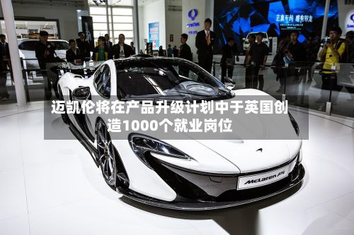 迈凯伦将在产品升级计划中于英国创造1000个就业岗位