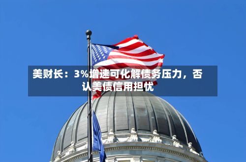 美财长：3%增速可化解债务压力，否认美债信用担忧-第2张图片