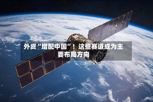 外资“增配中国”！这些赛道成为主要布局方向