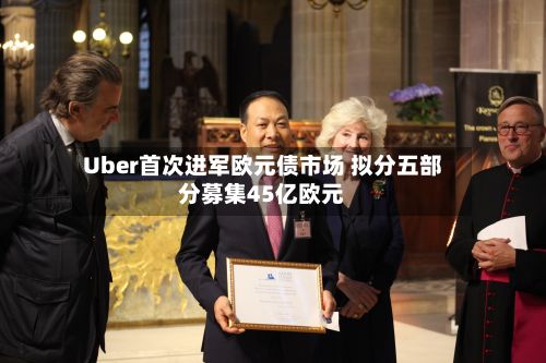 Uber首次进军欧元债市场 拟分五部分募集45亿欧元