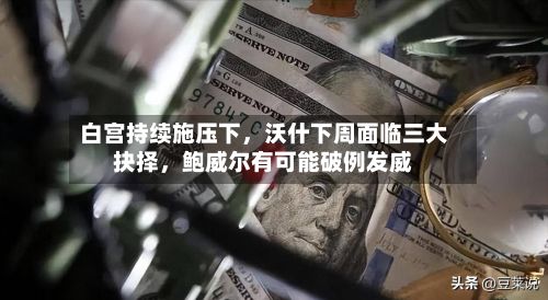 白宫持续施压下	，沃什下周面临三大抉择，鲍威尔有可能破例发威-第3张图片