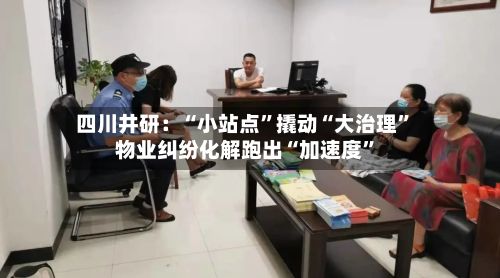 四川井研：“小站点”撬动“大治理	” 物业纠纷化解跑出“加速度”-第2张图片