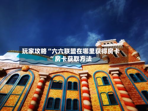 玩家攻略“六六联盟在哪里获得房卡”房卡获取方法-第2张图片
